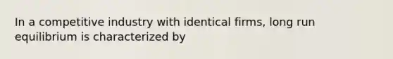 In a competitive industry with identical firms, long run equilibrium is characterized by