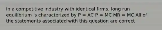 In a competitive industry with identical firms, long run equilibrium is characterized by P = AC P = MC MR = MC All of the statements associated with this question are correct