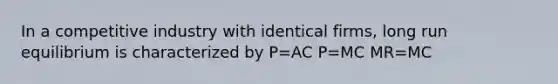 In a competitive industry with identical firms, long run equilibrium is characterized by P=AC P=MC MR=MC