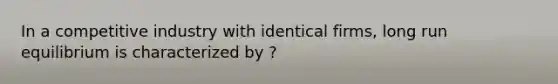 In a competitive industry with identical firms, long run equilibrium is characterized by ?