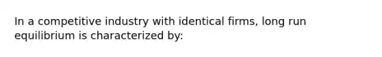 In a competitive industry with identical firms, long run equilibrium is characterized by: