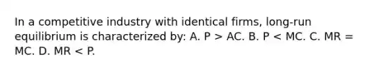 In a competitive industry with identical firms, long-run equilibrium is characterized by: A. P > AC. B. P < MC. C. MR = MC. D. MR < P.