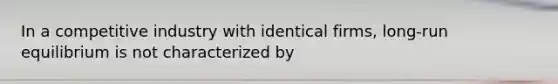 In a competitive industry with identical firms, long-run equilibrium is not characterized by
