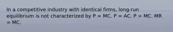 In a competitive industry with identical firms, long-run equilibrium is not characterized by P = MC. P = AC. P > MC. MR = MC.