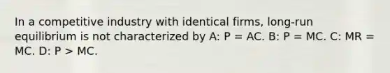 In a competitive industry with identical firms, long-run equilibrium is not characterized by A: P = AC. B: P = MC. C: MR = MC. D: P > MC.