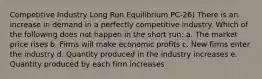 Competitive Industry Long Run Equilibrium PC-26) There is an increase in demand in a perfectly competitive industry. Which of the following does not happen in the short run: a. The market price rises b. Firms will make economic profits c. New firms enter the industry d. Quantity produced in the industry increases e. Quantity produced by each firm increases