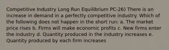 Competitive Industry Long Run Equilibrium PC-26) There is an increase in demand in a perfectly competitive industry. Which of the following does not happen in the short run: a. The market price rises b. Firms will make economic profits c. New firms enter the industry d. Quantity produced in the industry increases e. Quantity produced by each firm increases