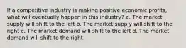 If a competitive industry is making positive economic profits, what will eventually happen in this industry? a. The market supply will shift to the left b. The market supply will shift to the right c. The market demand will shift to the left d. The market demand will shift to the right