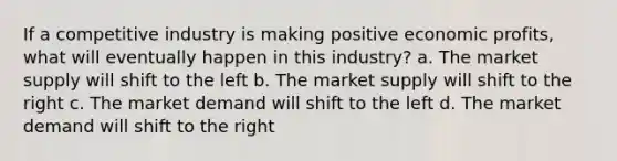 If a competitive industry is making positive economic profits, what will eventually happen in this industry? a. The market supply will shift to the left b. The market supply will shift to the right c. The market demand will shift to the left d. The market demand will shift to the right