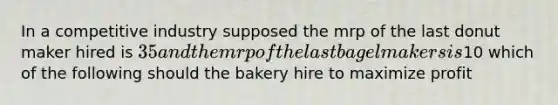 In a competitive industry supposed the mrp of the last donut maker hired is 35 and the mrp of the last bagel makers is10 which of the following should the bakery hire to maximize profit