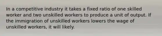 In a competitive industry it takes a fixed ratio of one skilled worker and two unskilled workers to produce a unit of output. If the immigration of unskilled workers lowers the wage of unskilled workers, it will likely.