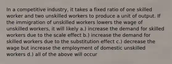 In a competitive industry, it takes a fixed ratio of one skilled worker and two unskilled workers to produce a unit of output. If the immigration of unskilled workers lowers the wage of unskilled workers, it will likely a.) increase the demand for skilled workers due to the scale effect b.) increase the demand for skilled workers due to the substitution effect c.) decrease the wage but increase the employment of domestic unskilled workers d.) all of the above will occur