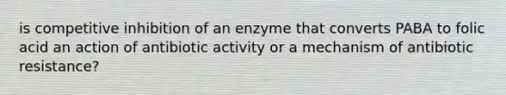 is competitive inhibition of an enzyme that converts PABA to folic acid an action of antibiotic activity or a mechanism of antibiotic resistance?