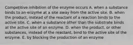 Competitive inhibition of the enzyme occurs A. when a substance binds to an enzyme at a site away from the active site. B. when the product, instead of the reactant of a reaction binds to the active site. C. when a substance other than the substrate binds at the active site of an enzyme. D. when the product, or other substances, instead of the reactant, bind to the active site of the enzyme. E. by blocking the production of an enzyme