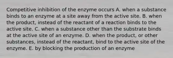 Competitive inhibition of the enzyme occurs A. when a substance binds to an enzyme at a site away from the active site. B. when the product, instead of the reactant of a reaction binds to the active site. C. when a substance other than the substrate binds at the active site of an enzyme. D. when the product, or other substances, instead of the reactant, bind to the active site of the enzyme. E. by blocking the production of an enzyme