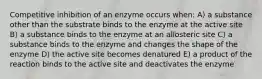 Competitive inhibition of an enzyme occurs when: A) a substance other than the substrate binds to the enzyme at the active site B) a substance binds to the enzyme at an allosteric site C) a substance binds to the enzyme and changes the shape of the enzyme D) the active site becomes denatured E) a product of the reaction binds to the active site and deactivates the enzyme