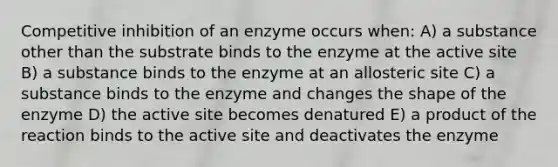 Competitive inhibition of an enzyme occurs when: A) a substance other than the substrate binds to the enzyme at the active site B) a substance binds to the enzyme at an allosteric site C) a substance binds to the enzyme and changes the shape of the enzyme D) the active site becomes denatured E) a product of the reaction binds to the active site and deactivates the enzyme