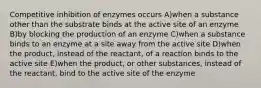 Competitive inhibition of enzymes occurs A)when a substance other than the substrate binds at the active site of an enzyme B)by blocking the production of an enzyme C)when a substance binds to an enzyme at a site away from the active site D)when the product, instead of the reactant, of a reaction binds to the active site E)when the product, or other substances, instead of the reactant, bind to the active site of the enzyme