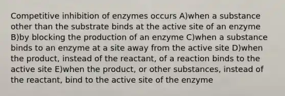 Competitive inhibition of enzymes occurs A)when a substance other than the substrate binds at the active site of an enzyme B)by blocking the production of an enzyme C)when a substance binds to an enzyme at a site away from the active site D)when the product, instead of the reactant, of a reaction binds to the active site E)when the product, or other substances, instead of the reactant, bind to the active site of the enzyme