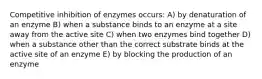 Competitive inhibition of enzymes occurs: A) by denaturation of an enzyme B) when a substance binds to an enzyme at a site away from the active site C) when two enzymes bind together D) when a substance other than the correct substrate binds at the active site of an enzyme E) by blocking the production of an enzyme