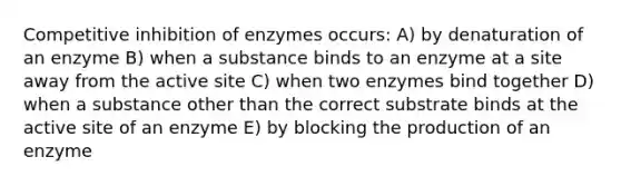 Competitive inhibition of enzymes occurs: A) by denaturation of an enzyme B) when a substance binds to an enzyme at a site away from the active site C) when two enzymes bind together D) when a substance other than the correct substrate binds at the active site of an enzyme E) by blocking the production of an enzyme