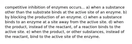 competitive inhibition of enzymes occurs... a) when a substance other than the substrate binds at the active site of an enzyme. b) by blocking the production of an enzyme. c) when a substance binds to an enzyme at a site away from the active site. d) when the product, instead of the reactant, of a reaction binds to the active site. e) when the product, or other substances, instead of the reactant, bind to the active site of the enzyme.