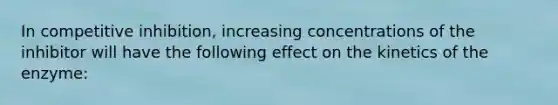 In competitive inhibition, increasing concentrations of the inhibitor will have the following effect on the kinetics of the enzyme: