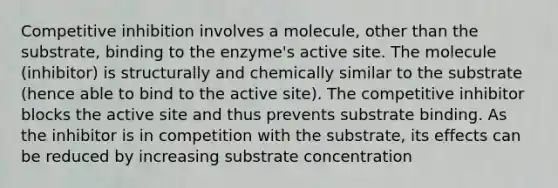 Competitive inhibition involves a molecule, other than the substrate, binding to the enzyme's active site. The molecule (inhibitor) is structurally and chemically similar to the substrate (hence able to bind to the active site). The competitive inhibitor blocks the active site and thus prevents substrate binding. As the inhibitor is in competition with the substrate, its effects can be reduced by increasing substrate concentration