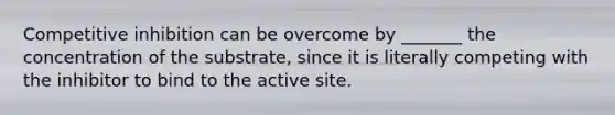 Competitive inhibition can be overcome by _______ the concentration of the substrate, since it is literally competing with the inhibitor to bind to the active site.