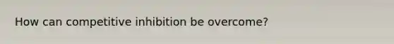 How can competitive inhibition be overcome?