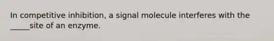 In competitive inhibition, a signal molecule interferes with the _____site of an enzyme.