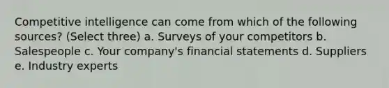 Competitive intelligence can come from which of the following sources? (Select three) a. Surveys of your competitors b. Salespeople c. Your company's financial statements d. Suppliers e. Industry experts