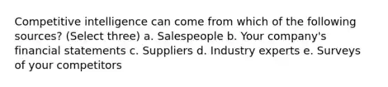 Competitive intelligence can come from which of the following sources? (Select three) a. Salespeople b. Your company's financial statements c. Suppliers d. Industry experts e. Surveys of your competitors