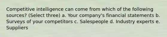 Competitive intelligence can come from which of the following sources? (Select three) a. Your company's financial statements b. Surveys of your competitors c. Salespeople d. Industry experts e. Suppliers