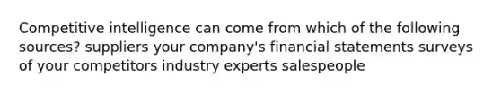 Competitive intelligence can come from which of the following sources? suppliers your company's financial statements surveys of your competitors industry experts salespeople