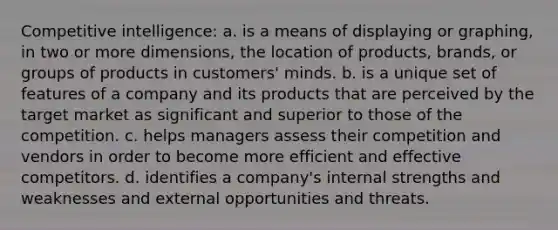 Competitive intelligence: a. is a means of displaying or graphing, in two or more dimensions, the location of products, brands, or groups of products in customers' minds. b. is a unique set of features of a company and its products that are perceived by the target market as significant and superior to those of the competition. c. helps managers assess their competition and vendors in order to become more efficient and effective competitors. d. identifies a company's internal strengths and weaknesses and external opportunities and threats.