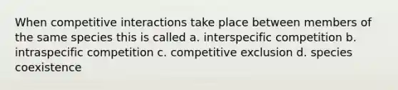 When competitive interactions take place between members of the same species this is called a. interspecific competition b. intraspecific competition c. competitive exclusion d. species coexistence