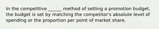 In the competitive ______ method of setting a promotion budget, the budget is set by matching the competitor's absolute level of spending or the proportion per point of market share.