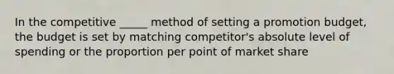 In the competitive _____ method of setting a promotion budget, the budget is set by matching competitor's absolute level of spending or the proportion per point of market share