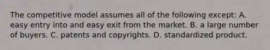 The competitive model assumes all of the following except: A. easy entry into and easy exit from the market. B. a large number of buyers. C. patents and copyrights. D. standardized product.