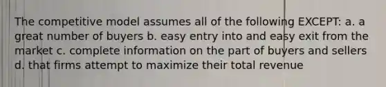 The competitive model assumes all of the following EXCEPT: a. a great number of buyers b. easy entry into and easy exit from the market c. complete information on the part of buyers and sellers d. that firms attempt to maximize their total revenue