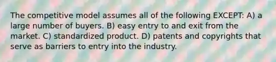 The competitive model assumes all of the following EXCEPT: A) a large number of buyers. B) easy entry to and exit from the market. C) standardized product. D) patents and copyrights that serve as barriers to entry into the industry.