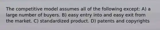 The competitive model assumes all of the following except: A) a large number of buyers. B) easy entry into and easy exit from the market. C) standardized product. D) patents and copyrights