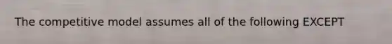 The competitive model assumes all of the following EXCEPT