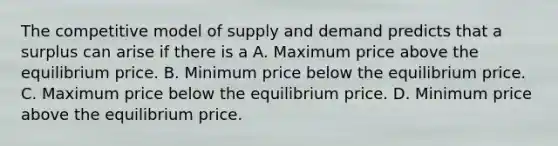 The competitive model of supply and demand predicts that a surplus can arise if there is a A. Maximum price above the equilibrium price. B. Minimum price below the equilibrium price. C. Maximum price below the equilibrium price. D. Minimum price above the equilibrium price.