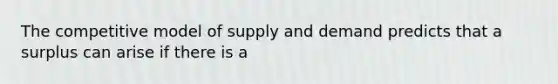 The competitive model of supply and demand predicts that a surplus can arise if there is a