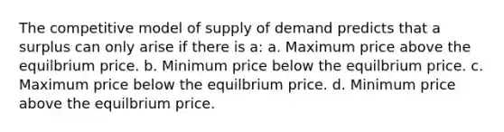 The competitive model of supply of demand predicts that a surplus can only arise if there is a: a. Maximum price above the equilbrium price. b. Minimum price below the equilbrium price. c. Maximum price below the equilbrium price. d. Minimum price above the equilbrium price.