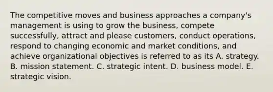 The competitive moves and business approaches a company's management is using to grow the business, compete successfully, attract and please customers, conduct operations, respond to changing economic and market conditions, and achieve organizational objectives is referred to as its A. strategy. B. mission statement. C. strategic intent. D. business model. E. strategic vision.