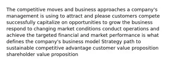 The competitive moves and business approaches a company's management is using to attract and please customers compete successfully capitalize on opportunities to grow the business respond to changing market conditions conduct operations and achieve the targeted financial and market performance is what defines the company's business model Strategy path to sustainable competitive advantage customer value proposition shareholder value proposition