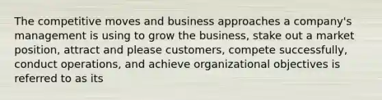 The competitive moves and business approaches a company's management is using to grow the business, stake out a market position, attract and please customers, compete successfully, conduct operations, and achieve organizational objectives is referred to as its